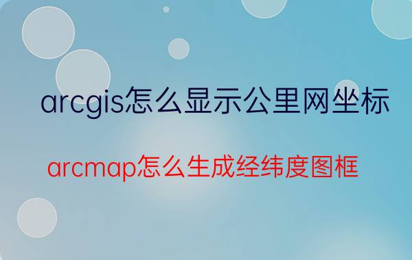 arcgis怎么显示公里网坐标 arcmap怎么生成经纬度图框？